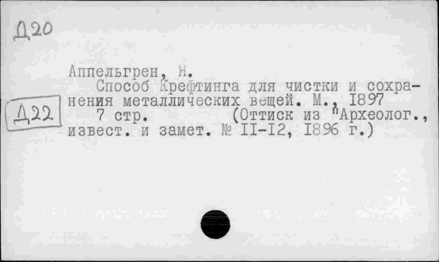 ﻿ДІО
Аппельгрен, Я.
Способ хЧрефтинга для чистки и сохра-ТТГП нения металлических вещей. М.. 1897 Діл 7 стр.	(Оттиск из "Археолог.
—----изъест, и замет. № II—12, 1896 г.)